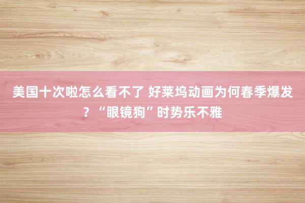 美国十次啦怎么看不了 好莱坞动画为何春季爆发？“眼镜狗”时势乐不雅