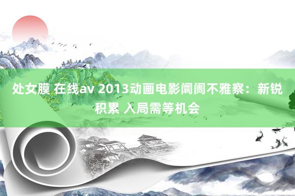 处女膜 在线av 2013动画电影阛阓不雅察：新锐积累 入局需等机会