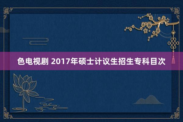 色电视剧 2017年硕士计议生招生专科目次