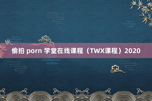 偷拍 porn 学堂在线课程（TWX课程）2020