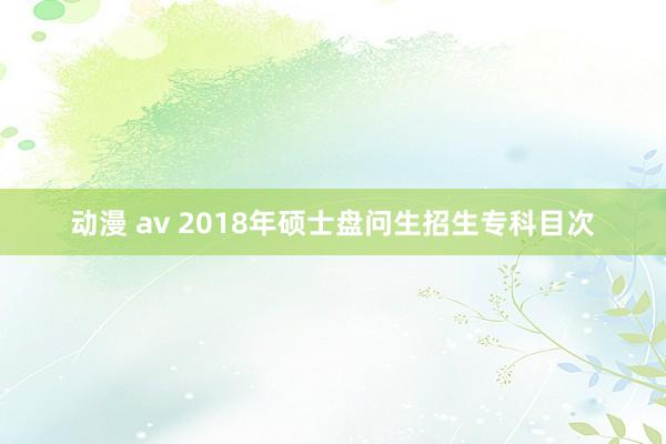 动漫 av 2018年硕士盘问生招生专科目次