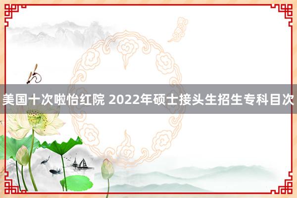 美国十次啦怡红院 2022年硕士接头生招生专科目次