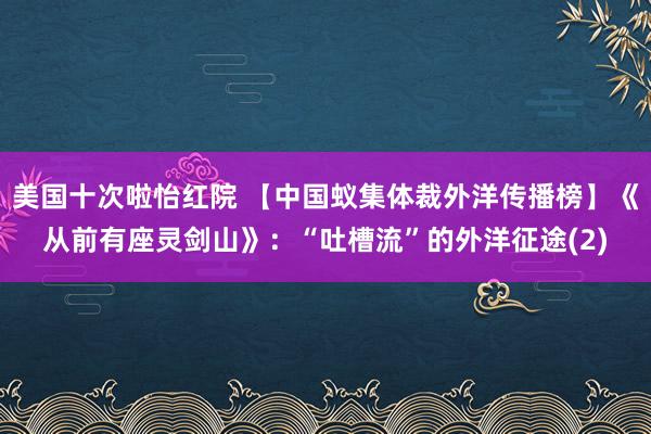 美国十次啦怡红院 【中国蚁集体裁外洋传播榜】《从前有座灵剑山》：“吐槽流”的外洋征途(2)