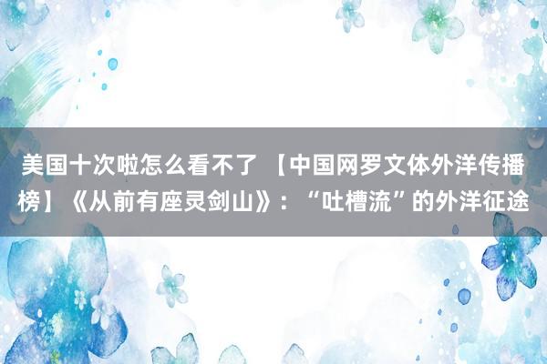 美国十次啦怎么看不了 【中国网罗文体外洋传播榜】《从前有座灵剑山》：“吐槽流”的外洋征途