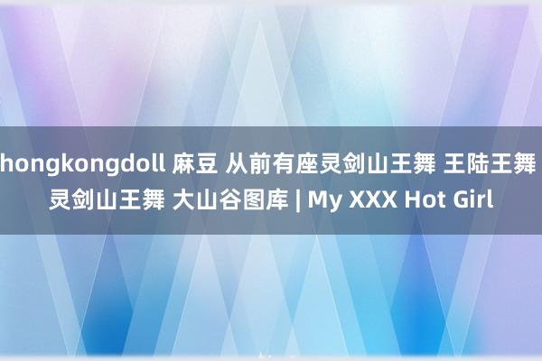 hongkongdoll 麻豆 从前有座灵剑山王舞 王陆王舞 灵剑山王舞 大山谷图库 | My XXX Hot Girl