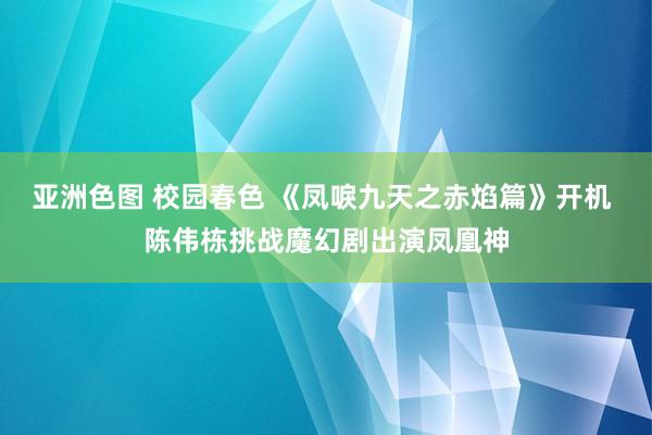 亚洲色图 校园春色 《凤唳九天之赤焰篇》开机 陈伟栋挑战魔幻剧出演凤凰神