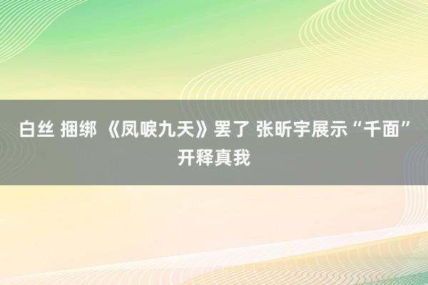 白丝 捆绑 《凤唳九天》罢了 张昕宇展示“千面”开释真我