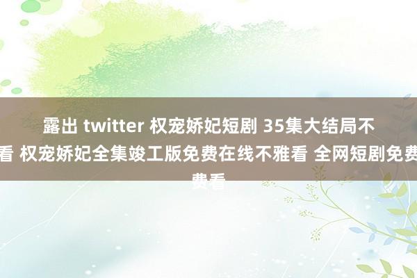 露出 twitter 权宠娇妃短剧 35集大结局不雅看 权宠娇妃全集竣工版免费在线不雅看 全网短剧免费看