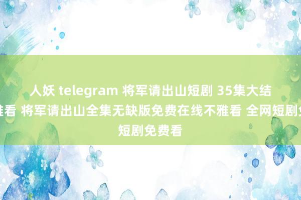 人妖 telegram 将军请出山短剧 35集大结局不雅看 将军请出山全集无缺版免费在线不雅看 全网短剧免费看