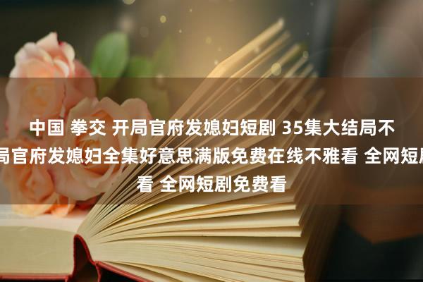 中国 拳交 开局官府发媳妇短剧 35集大结局不雅看 开局官府发媳妇全集好意思满版免费在线不雅看 全网短剧免费看