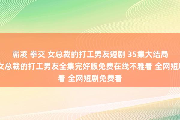 霸凌 拳交 女总裁的打工男友短剧 35集大结局不雅看 女总裁的打工男友全集完好版免费在线不雅看 全网短剧免费看