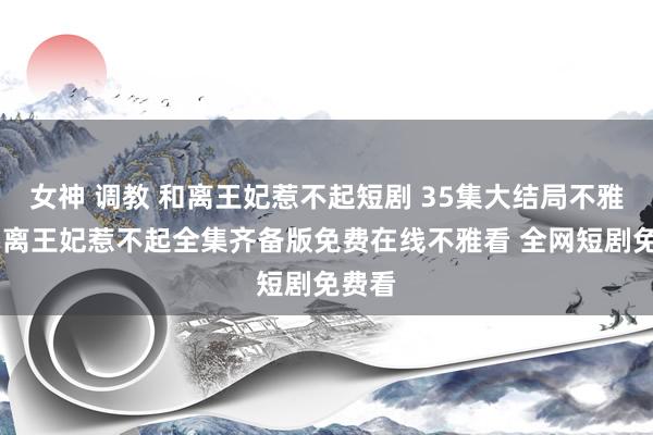 女神 调教 和离王妃惹不起短剧 35集大结局不雅看 和离王妃惹不起全集齐备版免费在线不雅看 全网短剧免费看