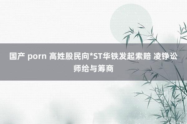 国产 porn 高姓股民向*ST华铁发起索赔 凌铮讼师给与筹商