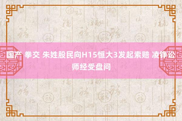 国产 拳交 朱姓股民向H15恒大3发起索赔 凌铮讼师经受盘问