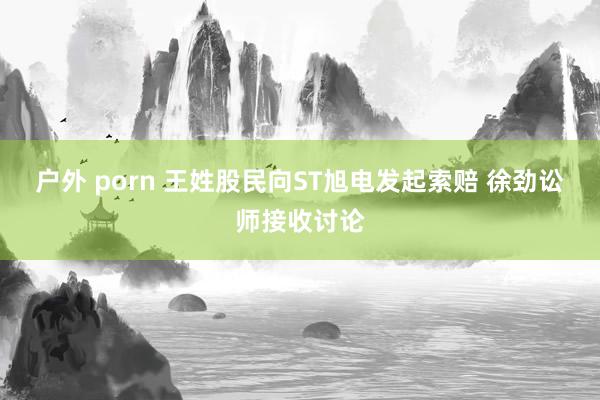 户外 porn 王姓股民向ST旭电发起索赔 徐劲讼师接收讨论