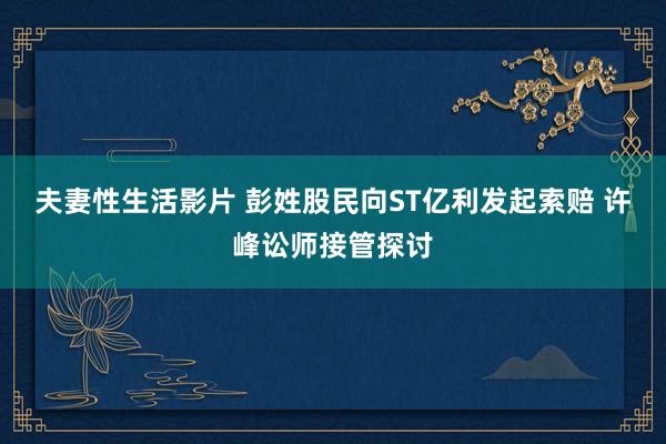 夫妻性生活影片 彭姓股民向ST亿利发起索赔 许峰讼师接管探讨