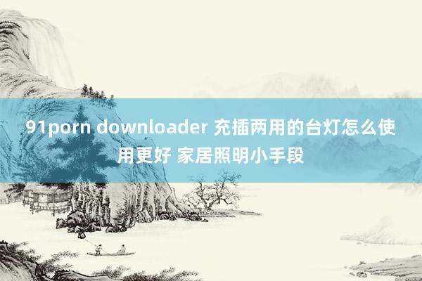 91porn downloader 充插两用的台灯怎么使用更好 家居照明小手段