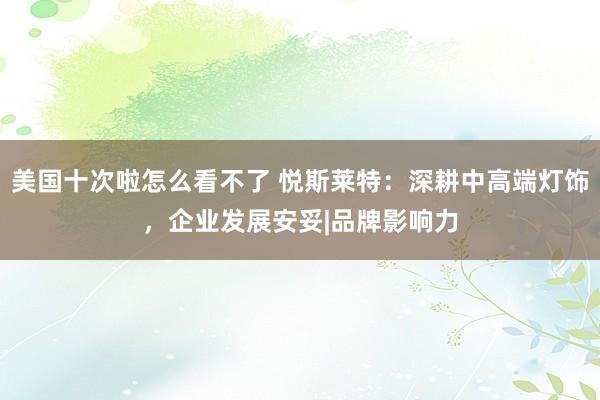 美国十次啦怎么看不了 悦斯莱特：深耕中高端灯饰，企业发展安妥|品牌影响力