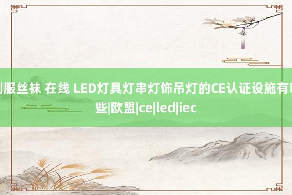 制服丝袜 在线 LED灯具灯串灯饰吊灯的CE认证设施有哪些|欧盟|ce|led|iec