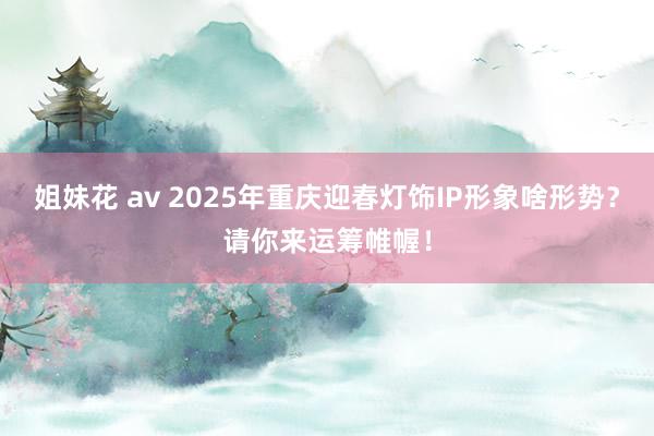 姐妹花 av 2025年重庆迎春灯饰IP形象啥形势？请你来运筹帷幄！