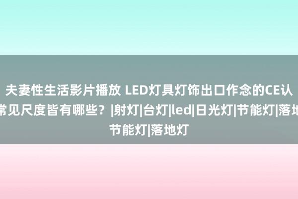 夫妻性生活影片播放 LED灯具灯饰出口作念的CE认证常见尺度皆有哪些？|射灯|台灯|led|日光灯|节能灯|落地灯