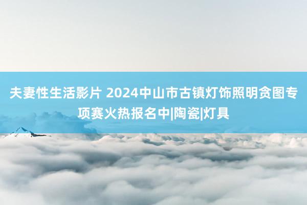 夫妻性生活影片 2024中山市古镇灯饰照明贪图专项赛火热报名中|陶瓷|灯具