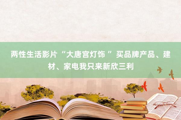 两性生活影片 “大唐宫灯饰 ” 买品牌产品、建材、家电我只来新欣三利