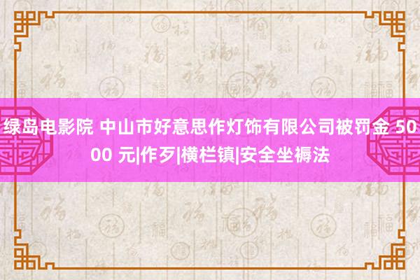 绿岛电影院 中山市好意思作灯饰有限公司被罚金 5000 元|作歹|横栏镇|安全坐褥法