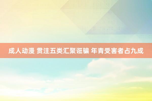 成人动漫 贯注五类汇聚诳骗 年青受害者占九成