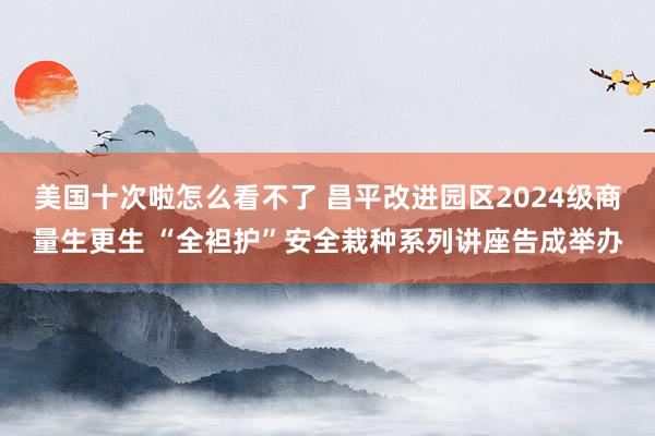 美国十次啦怎么看不了 昌平改进园区2024级商量生更生 “全袒护”安全栽种系列讲座告成举办