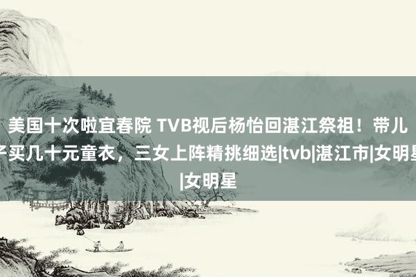 美国十次啦宜春院 TVB视后杨怡回湛江祭祖！带儿子买几十元童衣，三女上阵精挑细选|tvb|湛江市|女明星