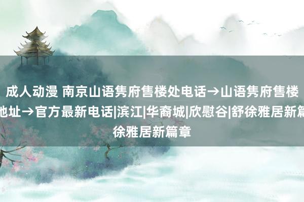 成人动漫 南京山语隽府售楼处电话→山语隽府售楼处地址→官方最新电话|滨江|华裔城|欣慰谷|舒徐雅居新篇章