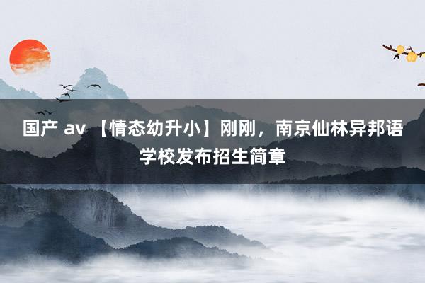 国产 av 【情态幼升小】刚刚，南京仙林异邦语学校发布招生简章