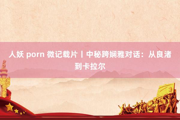 人妖 porn 微记载片丨中秘跨娴雅对话：从良渚到卡拉尔