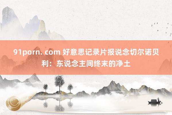 91porn. com 好意思记录片报说念切尔诺贝利：东说念主间终末的净土